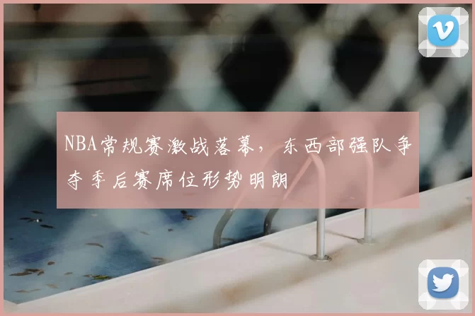 NBA常规赛激战落幕，东西部强队争夺季后赛席位形势明朗