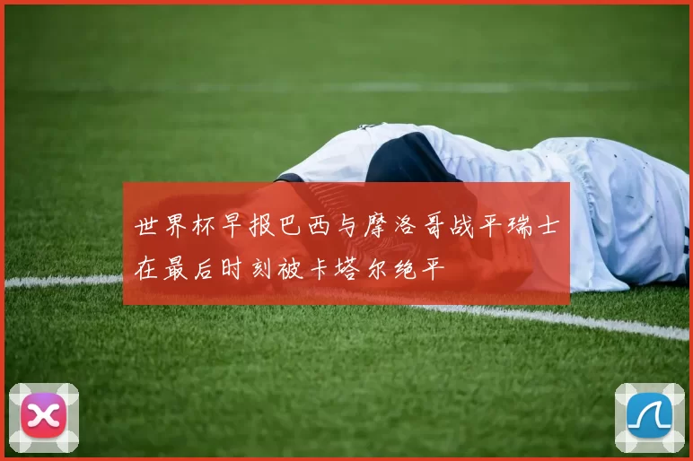 世界杯早报巴西与摩洛哥战平瑞士在最后时刻被卡塔尔绝平