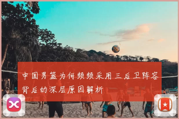 中国男篮为何频频采用三后卫阵容背后的深层原因解析
