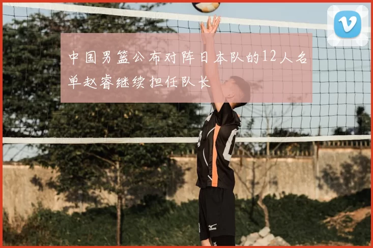 中国男篮公布对阵日本队的12人名单赵睿继续担任队长