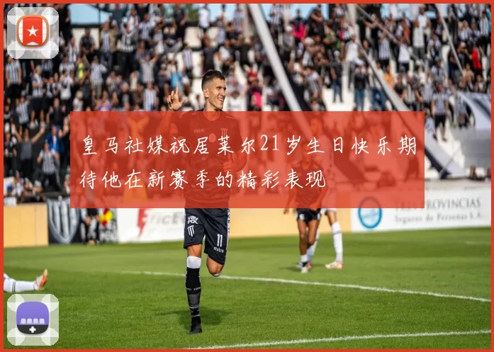 皇马社媒祝居莱尔21岁生日快乐期待他在新赛季的精彩表现