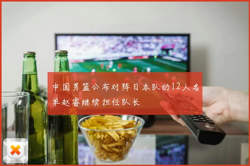 中国男篮公布对阵日本队的12人名单赵睿继续担任队长