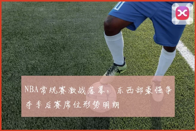 NBA常规赛激战落幕，东西部豪强争夺季后赛席位形势明朗