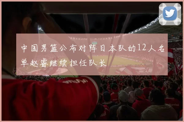 中国男篮公布对阵日本队的12人名单赵睿继续担任队长