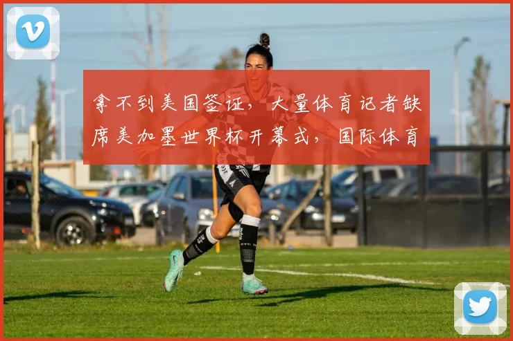 拿不到美国签证，大量体育记者缺席美加墨世界杯开幕式，国际体育记者协会发声