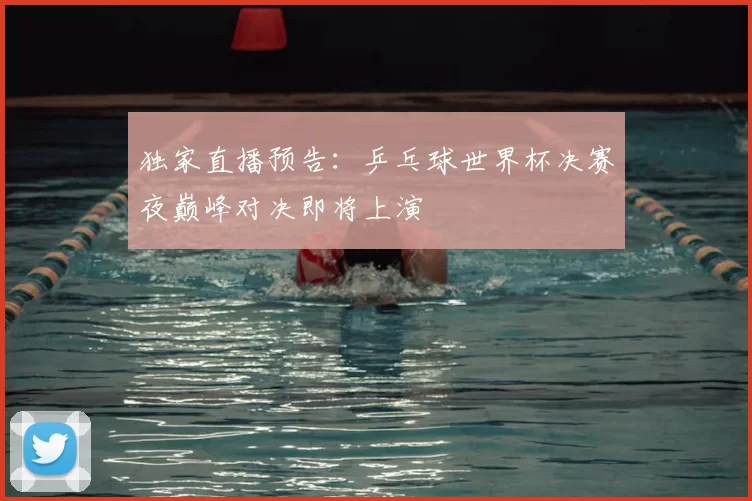 独家直播预告：乒乓球世界杯决赛夜巅峰对决即将上演