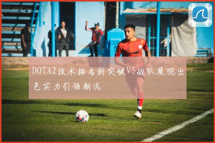 DOTA2技术排名新突破V5战队展现出色实力引领潮流