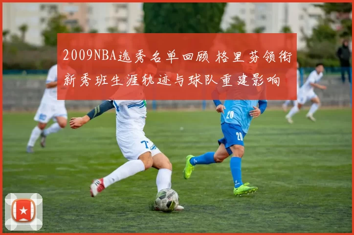 2009NBA选秀名单回顾 格里芬领衔新秀班生涯轨迹与球队重建影响