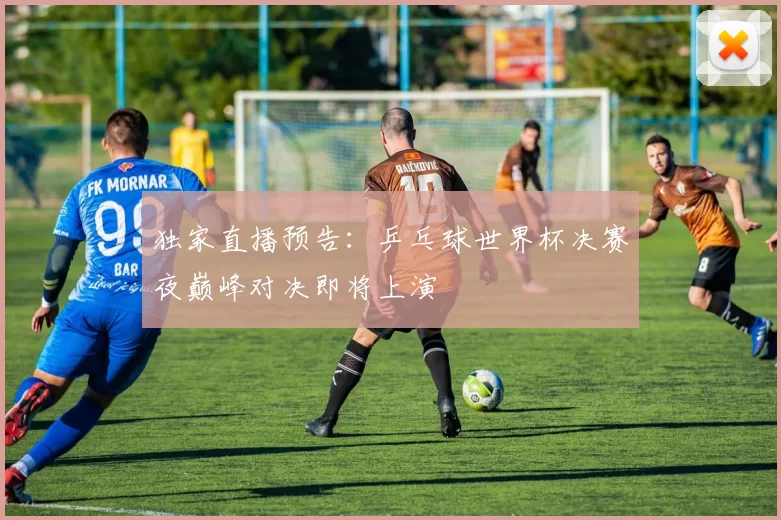 独家直播预告：乒乓球世界杯决赛夜巅峰对决即将上演