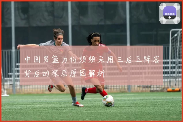 中国男篮为何频频采用三后卫阵容背后的深层原因解析