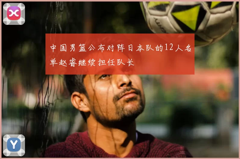 中国男篮公布对阵日本队的12人名单赵睿继续担任队长