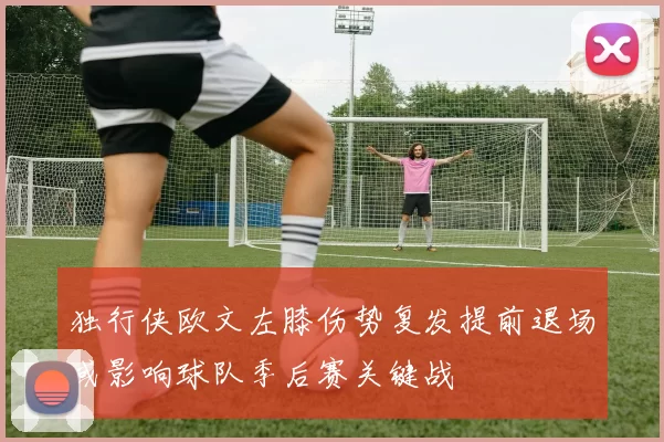 独行侠欧文左膝伤势复发提前退场或影响球队季后赛关键战