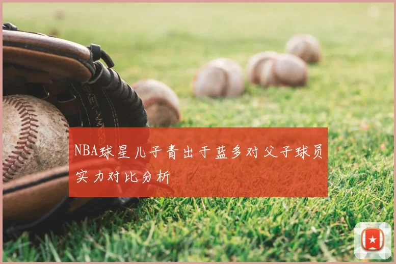 NBA球星儿子青出于蓝多对父子球员实力对比分析