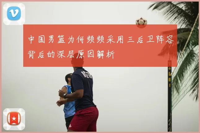 中国男篮为何频频采用三后卫阵容背后的深层原因解析