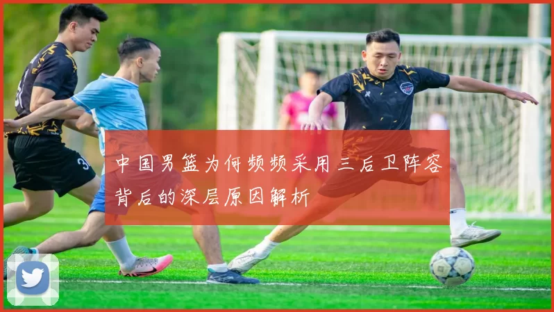 中国男篮为何频频采用三后卫阵容背后的深层原因解析