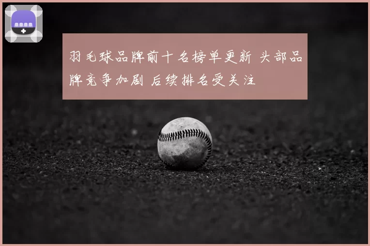 羽毛球品牌前十名榜单更新 头部品牌竞争加剧 后续排名受关注
