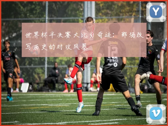 世界杯半决赛大比分奇迹：那场改写历史的对攻风暴