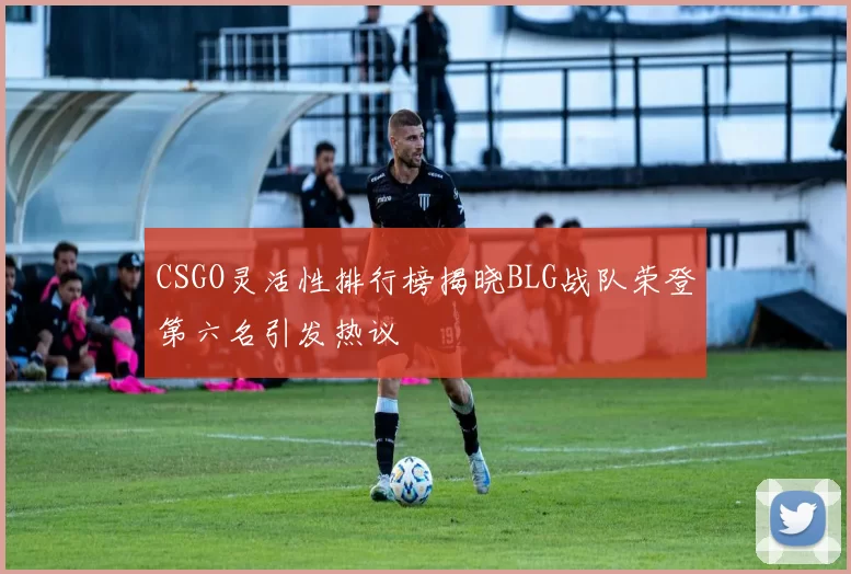 CSGO灵活性排行榜揭晓BLG战队荣登第六名引发热议