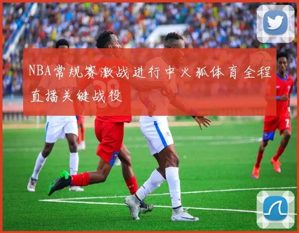 NBA常规赛激战进行中火狐体育全程直播关键战役