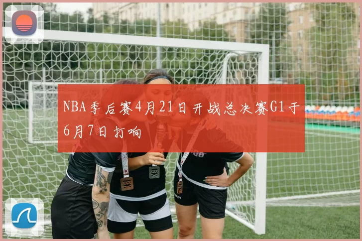 NBA季后赛4月21日开战总决赛G1于6月7日打响