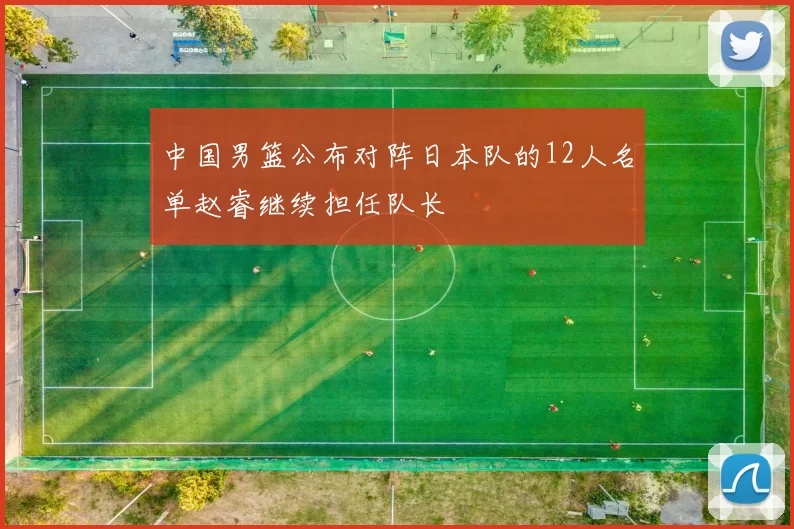 中国男篮公布对阵日本队的12人名单赵睿继续担任队长