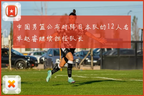 中国男篮公布对阵日本队的12人名单赵睿继续担任队长