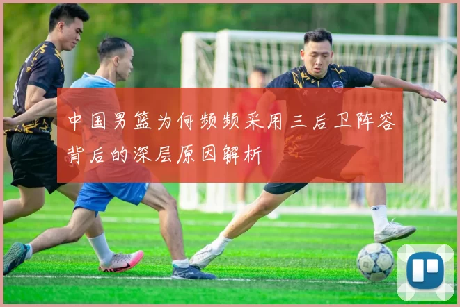 中国男篮为何频频采用三后卫阵容背后的深层原因解析
