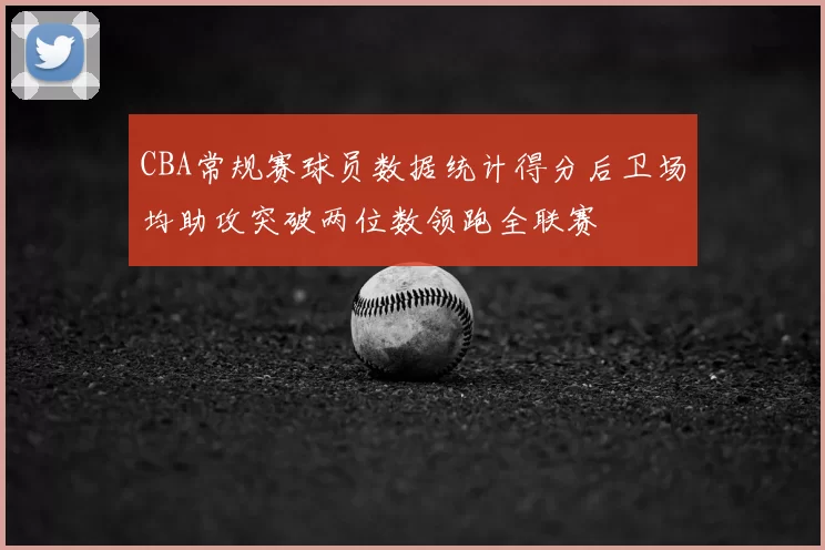 CBA常规赛球员数据统计得分后卫场均助攻突破两位数领跑全联赛
