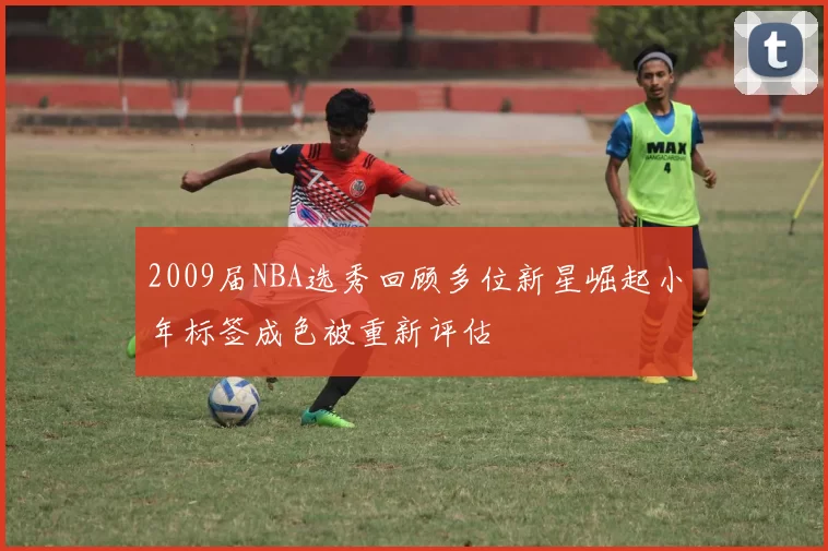 2009届NBA选秀回顾多位新星崛起小年标签成色被重新评估