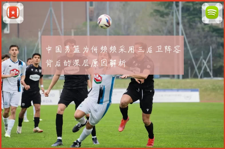 中国男篮为何频频采用三后卫阵容背后的深层原因解析