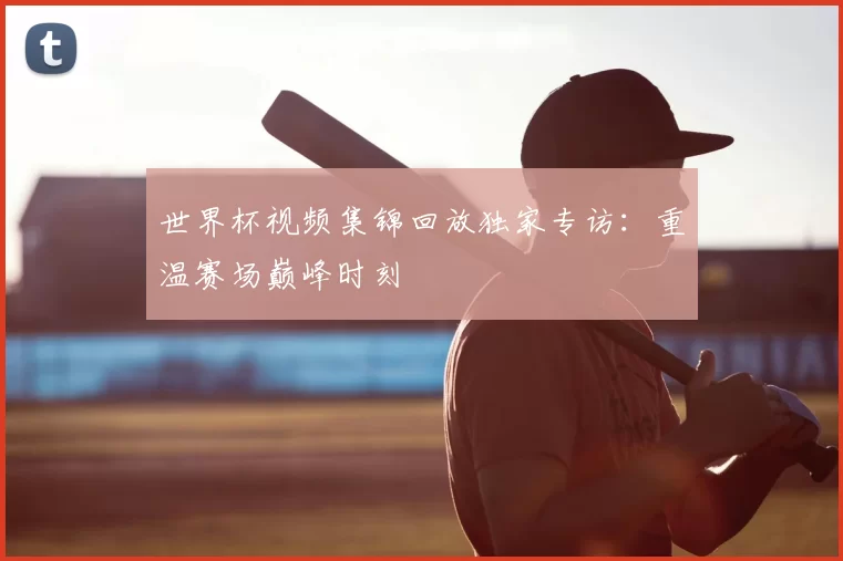 世界杯视频集锦回放独家专访：重温赛场巅峰时刻