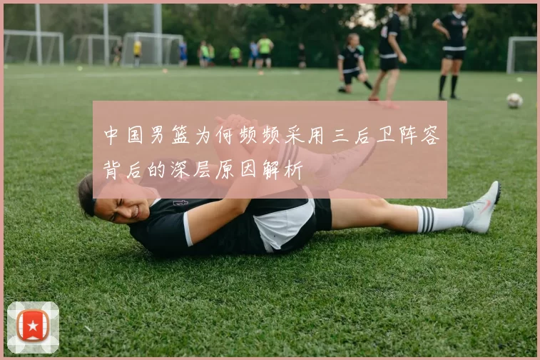 中国男篮为何频频采用三后卫阵容背后的深层原因解析