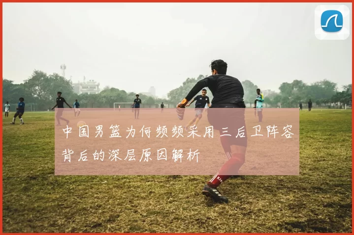 中国男篮为何频频采用三后卫阵容背后的深层原因解析