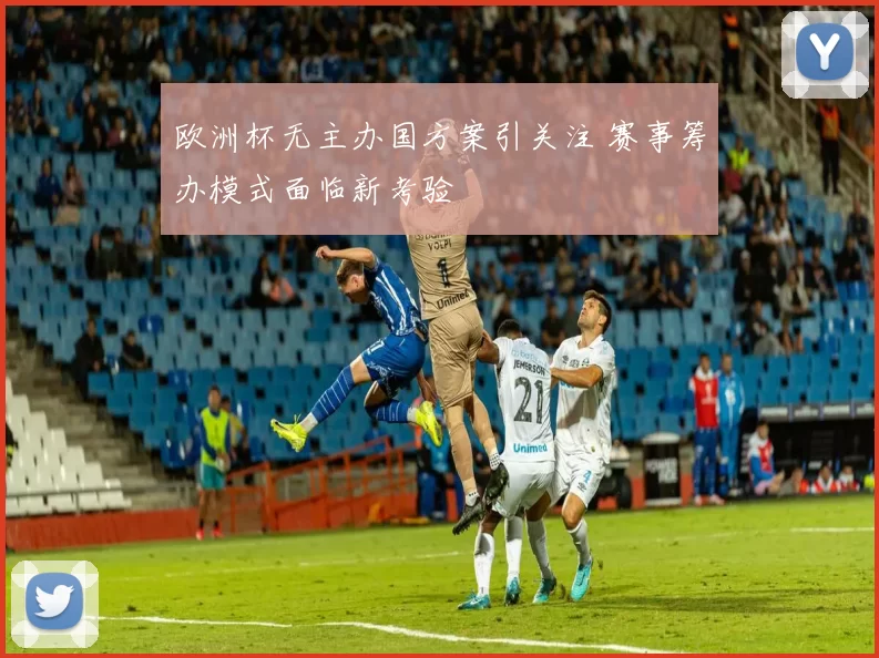 欧洲杯无主办国方案引关注 赛事筹办模式面临新考验