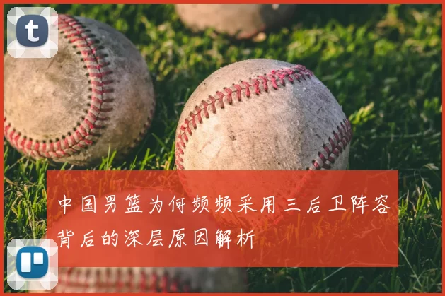 中国男篮为何频频采用三后卫阵容背后的深层原因解析