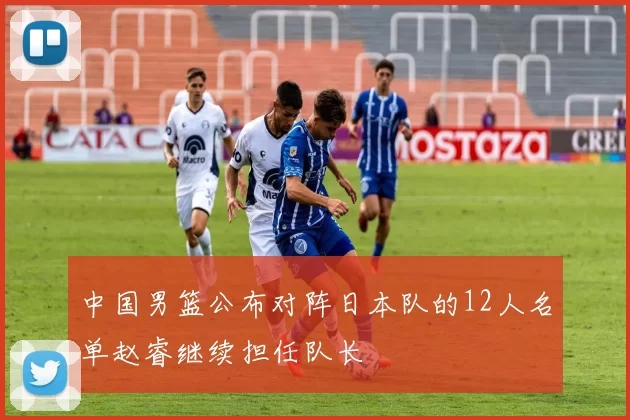 中国男篮公布对阵日本队的12人名单赵睿继续担任队长