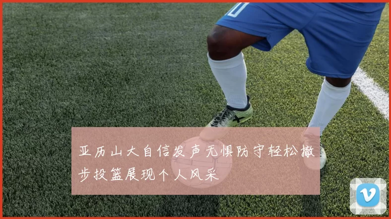 亚历山大自信发声无惧防守轻松撤步投篮展现个人风采