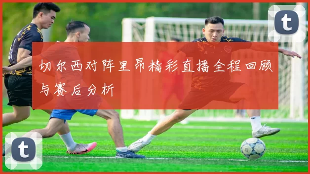 切尔西对阵里昂精彩直播全程回顾与赛后分析