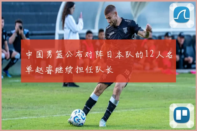 中国男篮公布对阵日本队的12人名单赵睿继续担任队长