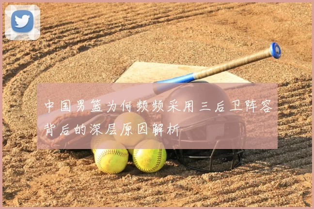 中国男篮为何频频采用三后卫阵容背后的深层原因解析