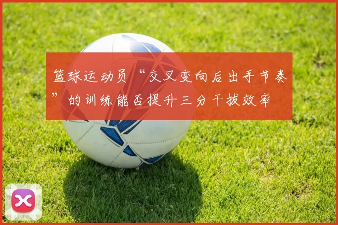 篮球运动员“交叉变向后出手节奏”的训练能否提升三分干拔效率