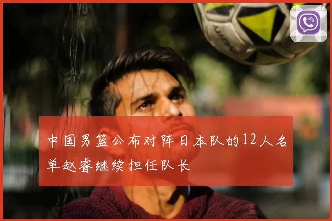 中国男篮公布对阵日本队的12人名单赵睿继续担任队长